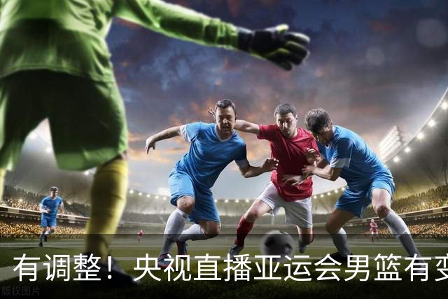 有调整！央视直播亚运会男篮有变，中国VS日本，中国男篮冲击决赛